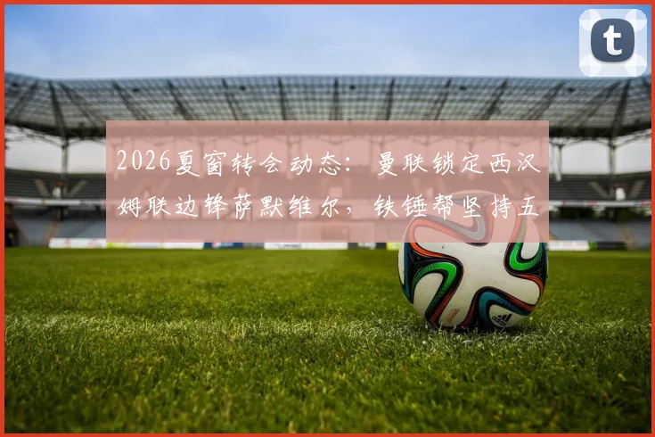 2026夏窗转会动态：曼联锁定西汉姆联边锋萨默维尔，铁锤帮坚持五千万镑标价，红魔引援策略与球员适配性深度探讨