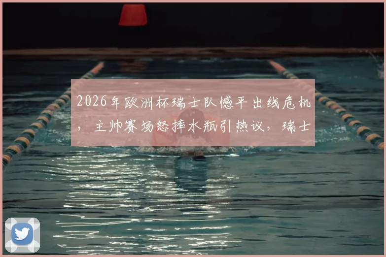 2026年欧洲杯瑞士队憾平出线危机,主帅赛场怒摔水瓶引热议,瑞士媒体犀利点评球队机会把握问题