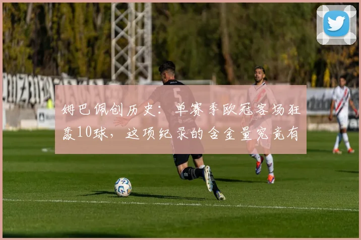 姆巴佩创历史：单赛季欧冠客场狂轰10球，这项纪录的含金量究竟有多高？2026赛季表现解析