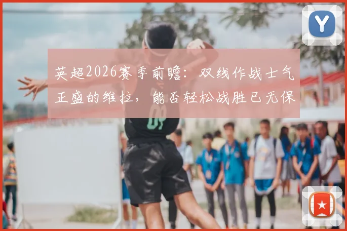 英超2026赛季前瞻：双线作战士气正盛的维拉，能否轻松战胜已无保级压力的升班马桑德兰？战术与心态全面解析