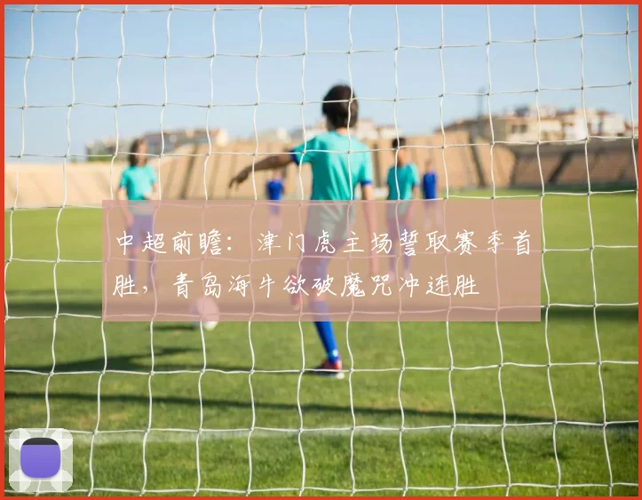 中超前瞻：津门虎主场誓取赛季首胜，青岛海牛欲破魔咒冲连胜
