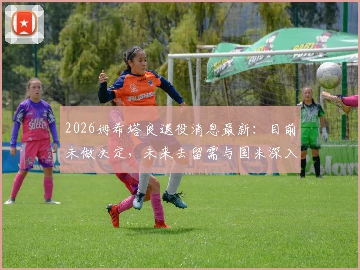2026姆希塔良退役消息最新：目前未做决定，未来去留需与国米深入沟通