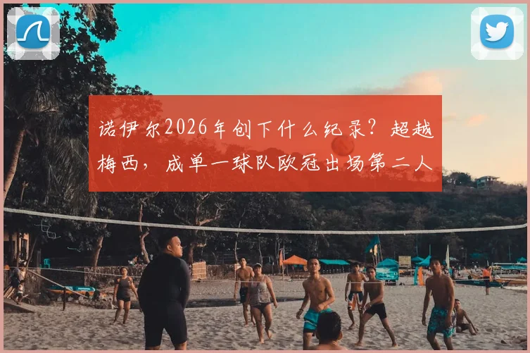 诺伊尔2026年创下什么纪录？超越梅西，成单一球队欧冠出场第二人，出场次数统计与排名深度分析