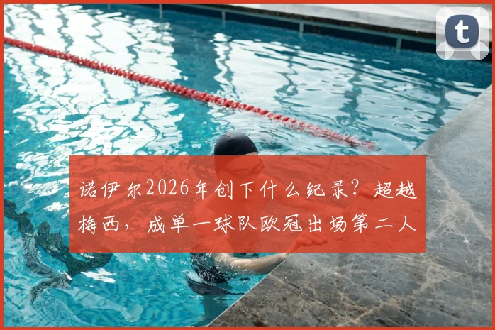 诺伊尔2026年创下什么纪录？超越梅西，成单一球队欧冠出场第二人，出场次数统计与排名深度分析