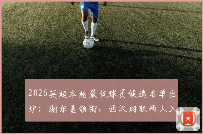2026英超本轮最佳球员候选名单出炉:谢尔基领衔,西汉姆联两人入围引发热议,附完整球员数据与评选分析