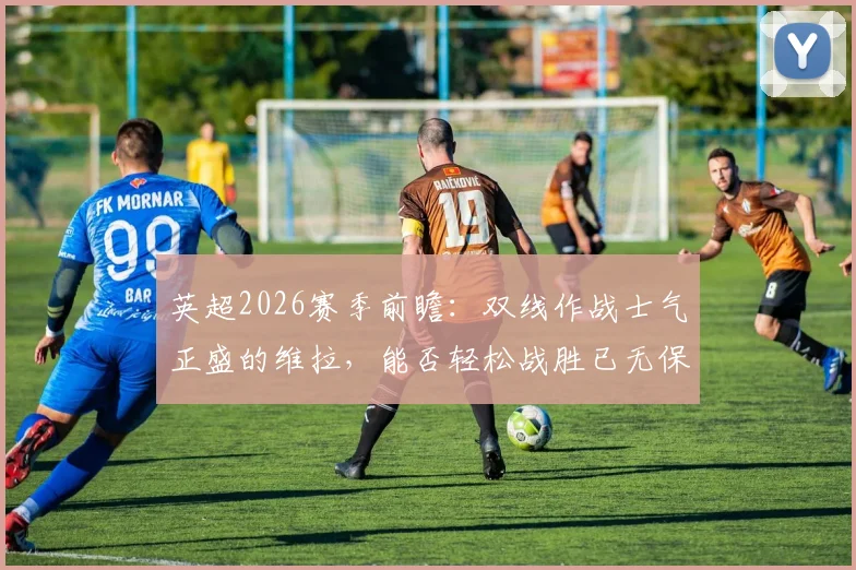 英超2026赛季前瞻：双线作战士气正盛的维拉，能否轻松战胜已无保级压力的升班马桑德兰？战术与心态全面解析