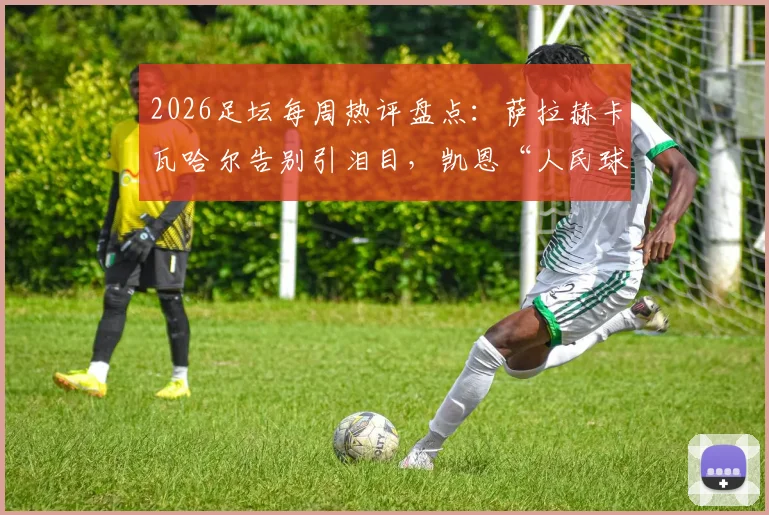 2026足坛每周热评盘点：萨拉赫卡瓦哈尔告别引泪目，凯恩“人民球王”加冕之路全解析
