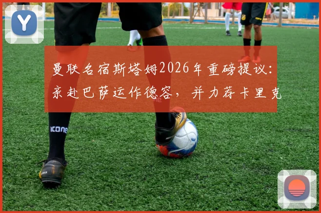 曼联名宿斯塔姆2026年重磅提议:亲赴巴萨运作德容,并力荐卡里克执掌帅印