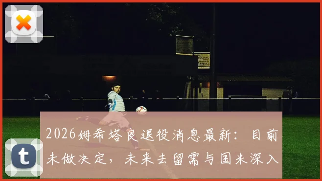 2026姆希塔良退役消息最新:目前未做决定,未来去留需与国米深入沟通