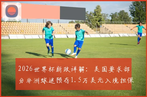 2026世界杯新政详解：美国要求部分非洲球迷预存1.5万美元入境担保金，影响多国观赛计划