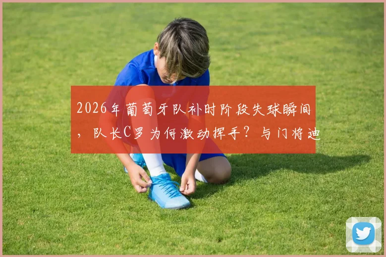 2026年葡萄牙队补时阶段失球瞬间,队长C罗为何激动挥手?与门将迪奥戈·科斯塔激烈交流全程回顾与责任热议