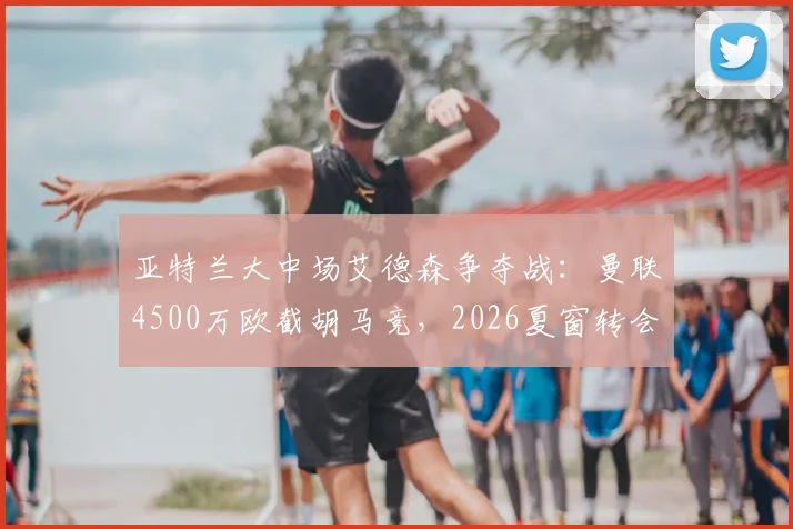 亚特兰大中场艾德森争夺战:曼联4500万欧截胡马竞,2026夏窗转会最新动态