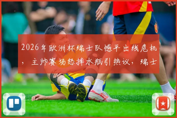 2026年欧洲杯瑞士队憾平出线危机，主帅赛场怒摔水瓶引热议，瑞士媒体犀利点评球队机会把握问题