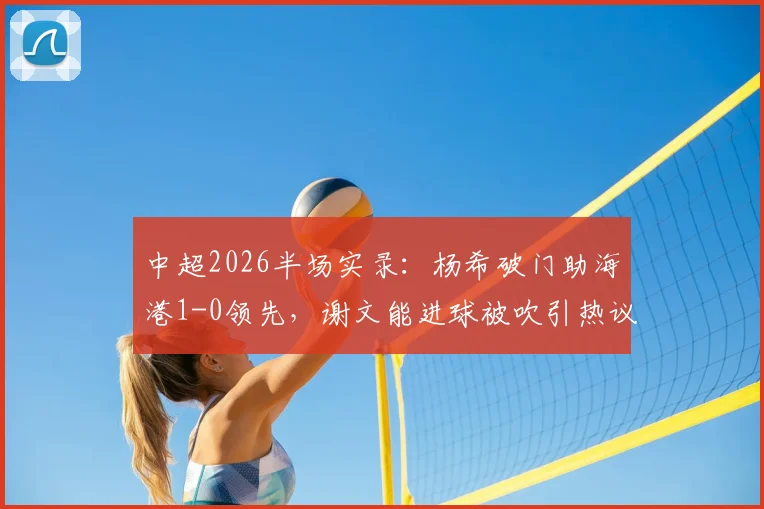 中超2026半场实录：杨希破门助海港1-0领先，谢文能进球被吹引热议，海港泰山激战正酣