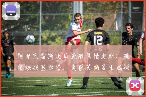 阿尔瓦雷斯比目鱼肌伤情更新：确定缺战塞尔塔，奥萨苏纳复出成疑，马竞2026赛季锋线告急