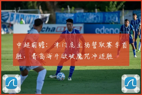 中超前瞻：津门虎主场誓取赛季首胜，青岛海牛欲破魔咒冲连胜