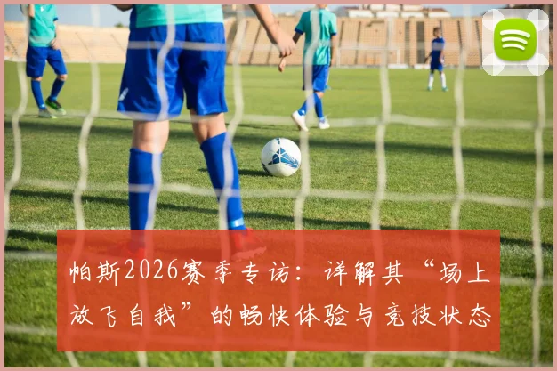 帕斯2026赛季专访：详解其“场上放飞自我”的畅快体验与竞技状态回勇内幕