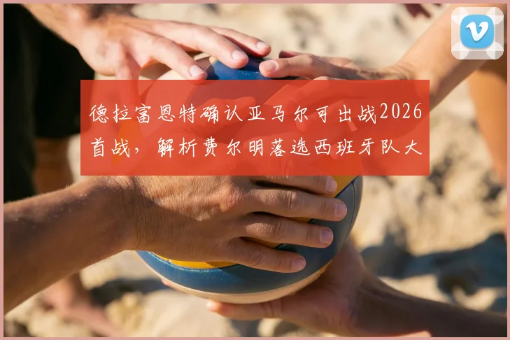 德拉富恩特确认亚马尔可出战2026首战，解析费尔明落选西班牙队大名单的真正原因