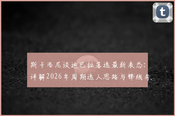 斯卡洛尼谈迪巴拉落选最新表态：详解2026年周期选人思路与锋线考量