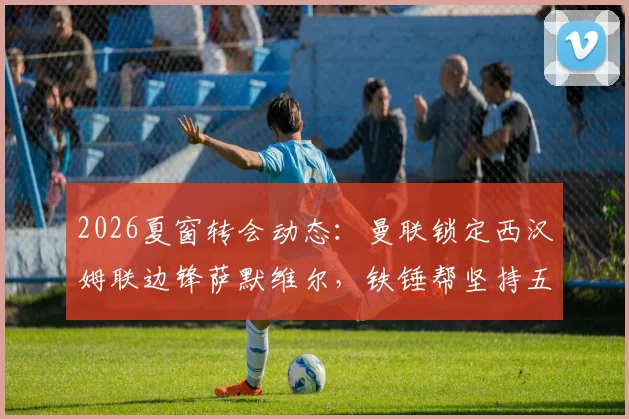 2026夏窗转会动态:曼联锁定西汉姆联边锋萨默维尔,铁锤帮坚持五千万镑标价,红魔引援策略与球员适配性深度探讨