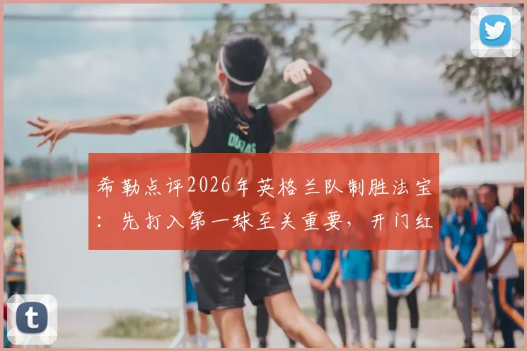 希勒点评2026年英格兰队制胜法宝：先打入第一球至关重要，开门红几乎锁定胜局